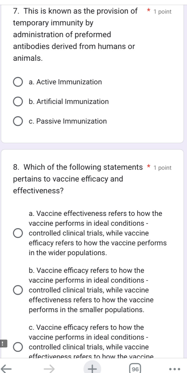 This is known as the provision of * 1 point
temporary immunity by
administration of preformed
antibodies derived from humans or
animals.
a. Active Immunization
b. Artificial Immunization
c. Passive Immunization
8. Which of the following statements * 1 point
pertains to vaccine efficacy and
effectiveness?
a. Vaccine effectiveness refers to how the
vaccine performs in ideal conditions -
controlled clinical trials, while vaccine
efficacy refers to how the vaccine performs
in the wider populations.
b. Vaccine efficacy refers to how the
vaccine performs in ideal conditions -
controlled clinical trials, while vaccine
effectiveness refers to how the vaccine
performs in the smaller populations.
c. Vaccine efficacy refers to how the
vaccine performs in ideal conditions -
! controlled clinical trials, while vaccine
effectiveness refers to how the vaccine 
+
96
.