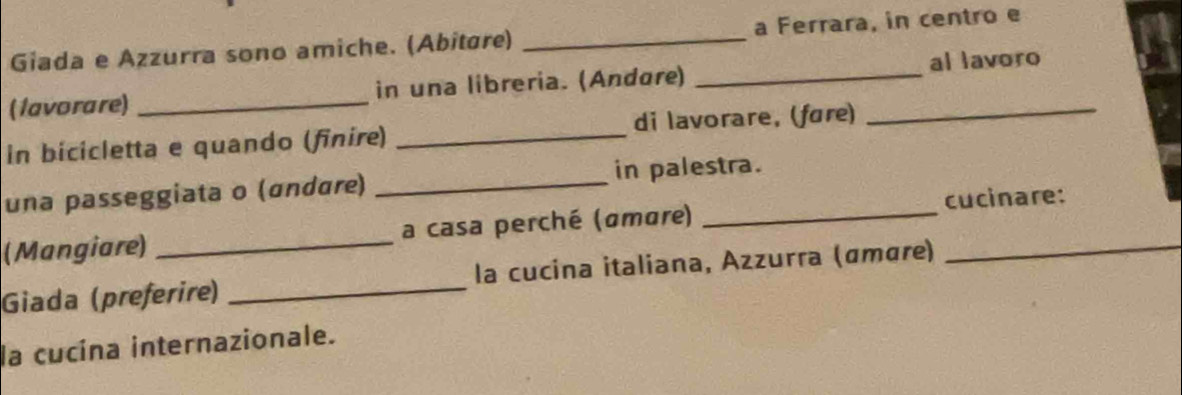 Giada e Azzurra sono amiche. (Abitáre) _a Ferrara, in centro e 
(1avorare) _in una libreria. (Andøre) __al lavoro 
in bicicletta e quando (finire) _di lavorare, (føre) 
una passeggiata o (ɑndɑre) _in palestra. 
(Mangiare) _a casa perché (amare) __cucinare: 
Giada (preferire) _la cucina italiana, Azzurra (ɑmɑre) 
la cucína internazionale.