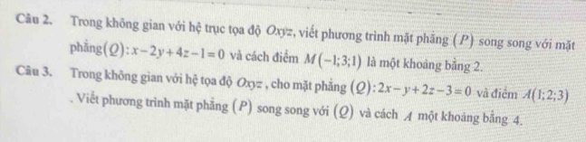 Trong không gian với hệ trục tọa độ Oxyz, viết phương trình mặt phẳng (P) song song với mặt 
phẳng(Q) x-2y+4z-1=0 và cách điểm M(-1;3;1) là một khoảng bằng 2. 
Câu 3. Trong không gian với hệ tọa độ Oxyz , cho mặt phẳng (Ω): 2x-y+2z-3=0 và điểm A(1;2;3)
Viết phương trình mặt phẳng (P) song song với (Q) và cách A một khoảng bằng 4.