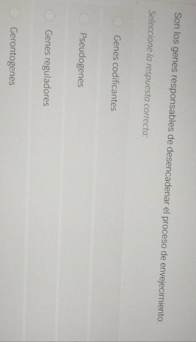 Son los genes responsables de desencadenar el proceso de envejecimiento:
Seleccione la respuesta correcta:
Genes codificantes
Pseudogenes
Genes reguladores
Gerontogenes