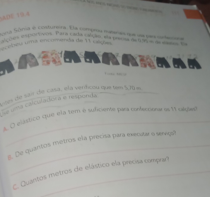 ADE 19.4 
Dona Sônia é costureira. Ela comprou materiais que usa para conferora 
alções esportivos. Para cada calção, ela precisa de 0,95 m de elásico. Ela 
recebeu uma encomenda de 11 calções. 
Fonte IMESP 
Antes de sair de casa, ela veríficou que tem 5,70 m._ 
se uma calculadora e responda: 
_ 
A. O elástico que ela tem é suficiente para confeccionar os 11 calçõe 
. De quantos metros ela precisa para executar o serviço? 
C. Quantos metros de elástico ela precísa comprar