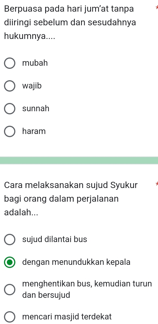 Berpuasa pada hari jum’at tanpa
diiringi sebelum dan sesudahnya
hukumnya....
mubah
wajib
sunnah
haram
Cara melaksanakan sujud Syukur
bagi orang dalam perjalanan
adalah...
sujud dilantai bus
dengan menundukkan kepala
menghentikan bus, kemudian turun
dan bersujud
mencari masjid terdekat