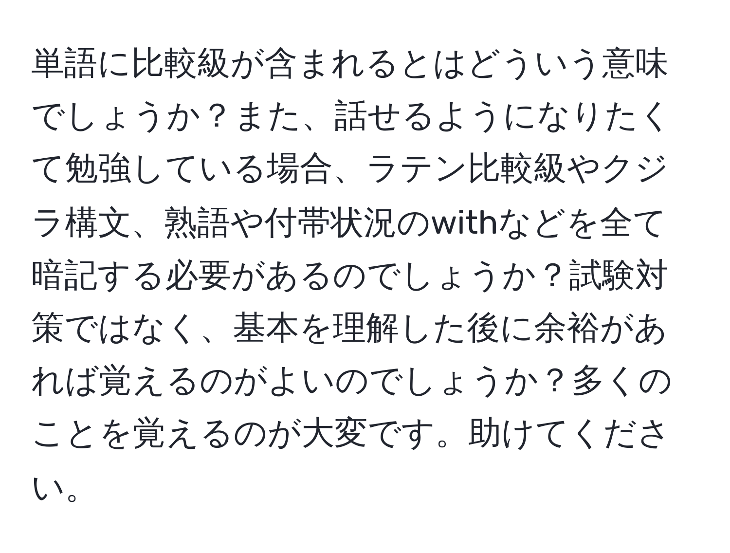 単語に比較級が含まれるとはどういう意味でしょうか？また、話せるようになりたくて勉強している場合、ラテン比較級やクジラ構文、熟語や付帯状況のwithなどを全て暗記する必要があるのでしょうか？試験対策ではなく、基本を理解した後に余裕があれば覚えるのがよいのでしょうか？多くのことを覚えるのが大変です。助けてください。