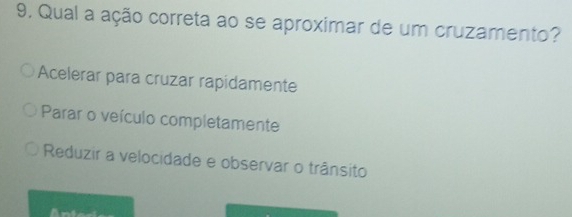 Qual a ação correta ao se aproximar de um cruzamento?
Acelerar para cruzar rapidamente
Parar o veículo completamente
Reduzir a velocidade e observar o trânsito