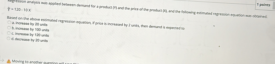 hat Y=120-10X Regression analysis was applied between demand for a product (Y) and the price of the product (X), and the following estimated regression equation was obtained.
Based on the above estimated regression equation, if price is increased by 2 units, then demand is expected to
a. increase by 20 units
b. increase by 100 units
c. increase by 120 units
d. decrease by 20 units
Moving to another question will ca