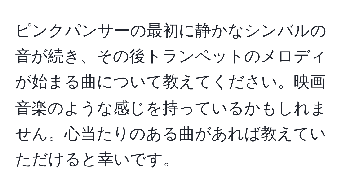 ピンクパンサーの最初に静かなシンバルの音が続き、その後トランペットのメロディが始まる曲について教えてください。映画音楽のような感じを持っているかもしれません。心当たりのある曲があれば教えていただけると幸いです。