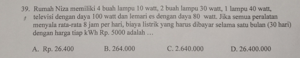 Rumah Niza memiliki 4 buah lampu 10 watt, 2 buah lampu 30 watt, 1 lampu 40 watt,
televisi dengan daya 100 watt dan lemari es dengan daya 80 watt. Jika semua peralatan
menyala rata-rata 8 jam per hari, biaya listrik yang harus dibayar selama satu bulan (30 hari)
dengan harga tiap kWh Rp. 5000 adalah …
A. Rp. 26.400 B. 264.000 C. 2.640.000 D. 26.400.000