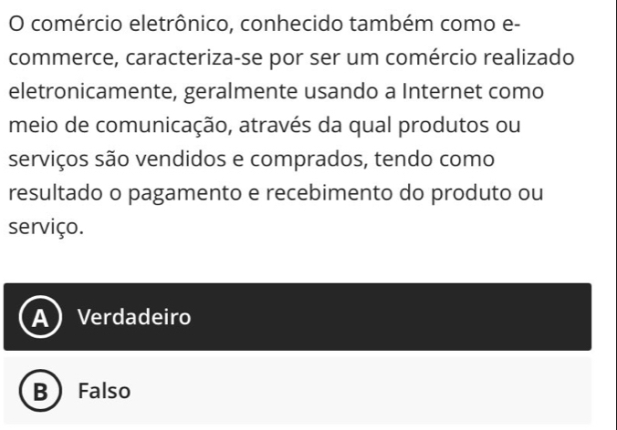 comércio eletrônico, conhecido também como e-
commerce, caracteriza-se por ser um comércio realizado
eletronicamente, geralmente usando a Internet como
meio de comunicação, através da qual produtos ou
serviços são vendidos e comprados, tendo como
resultado o pagamento e recebimento do produto ou
serviço.
A Verdadeiro
B Falso