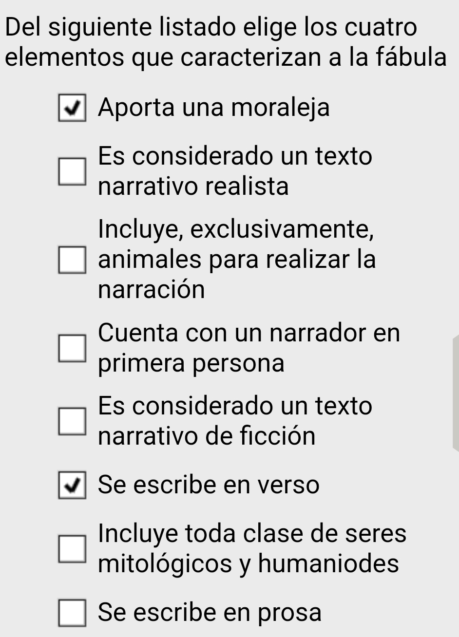 Del siguiente listado elige los cuatro
elementos que caracterizan a la fábula
Aporta una moraleja
Es considerado un texto
narrativo realista
Incluye, exclusivamente,
animales para realizar la
narración
Cuenta con un narrador en
primera persona
Es considerado un texto
narrativo de ficción
Se escribe en verso
Incluye toda clase de seres
mitológicos y humaniodes
Se escribe en prosa