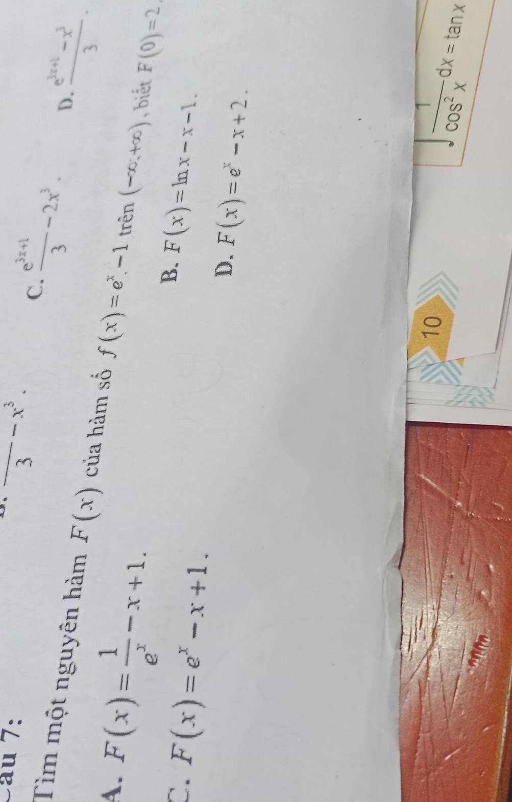 2 --x^3. 
3
C.  (e^(3x+1))/3 -2x^3. D.  (e^(3x+1)-x^3)/3 . 
Tìm một nguyên hàm F(x) của hàm số f(x)=e^x-1 trên (-∈fty ,+∈fty ) , biết F(0)=2
A. F(x)= 1/e^x -x+1.
B.
C. F(x)=e^x-x+1. F(x)=ln x-x-1.
D. F(x)=e^x-x+2. 
10
∈t  1/cos^2x dx=tan x