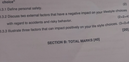 choice" 
.3.1 Define personal safety. (2) 
8.3.2 Discuss two external factors that have a negative impact on your lifestyle choices
(2* 2=4
with regard to accidents and risky behavior. 
3.3.3 Illustrate three factors that can impact positively on your life style choices. (3* 2=6 [20] 
SECTION B: TOTAL MARKS [40]