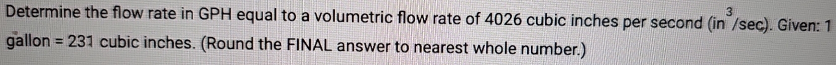 Determine the flow rate in GPH equal to a volumetric flow rate of 4026 cubic inches per second (in^3/sec ) ). Given: 1
gallon =231 cubic inches. (Round the FINAL answer to nearest whole number.)