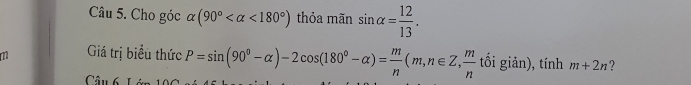 Cho góc alpha (90° <180°) thỏa mãn sin alpha = 12/13 . 
Giá trị biểu thức P=sin (90°-alpha )-2cos (180°-alpha )= m/n (m,n∈ Z,  m/n  I^ ổi giản), tính m+2n ? 
Câu 6 L