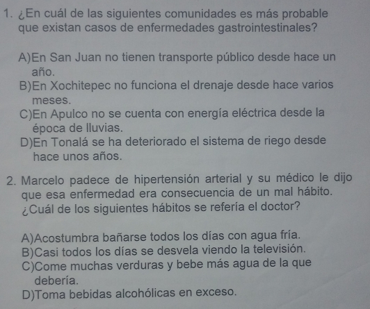 ¿En cuál de las siguientes comunidades es más probable
que existan casos de enfermedades gastrointestinales?
A)En San Juan no tienen transporte público desde hace un
año.
B)En Xochitepec no funciona el drenaje desde hace varios
meses.
C)En Apulco no se cuenta con energía eléctrica desde la
época de lluvias.
D)En Tonalá se ha deteriorado el sistema de riego desde
hace unos años.
2. Marcelo padece de hipertensión arterial y su médico le dijo
que esa enfermedad era consecuencia de un mal hábito.
¿Cuál de los siguientes hábitos se refería el doctor?
A)Acostumbra bañarse todos los días con agua fría.
B)Casi todos los días se desvela viendo la televisión.
C)Come muchas verduras y bebe más agua de la que
debería.
D)Toma bebidas alcohólicas en exceso.