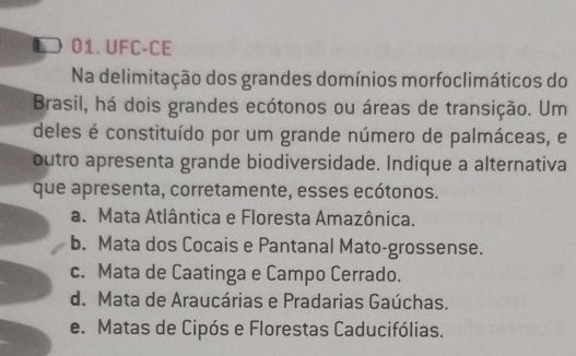 UFC-CE
Na delimitação dos grandes domínios morfoclimáticos do
Brasil, há dois grandes ecótonos ou áreas de transição. Um
deles é constituído por um grande número de palmáceas, e
outro apresenta grande biodiversidade. Indique a alternativa
que apresenta, corretamente, esses ecótonos.
a. Mata Atlântica e Floresta Amazônica.
b. Mata dos Cocais e Pantanal Mato-grossense.
c. Mata de Caatinga e Campo Cerrado.
d. Mata de Araucárias e Pradarias Gaúchas.
e. Matas de Cipós e Florestas Caducifólias.