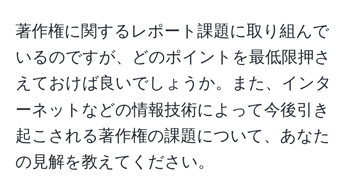 著作権に関するレポート課題に取り組んでいるのですが、どのポイントを最低限押さえておけば良いでしょうか。また、インターネットなどの情報技術によって今後引き起こされる著作権の課題について、あなたの見解を教えてください。