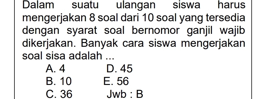 Dalam suatu ulangan siswa harus
mengerjakan 8 soal dari 10 soal yang tersedia
dengan syarat soal bernomor ganjil wajib
dikerjakan. Banyak cara siswa mengerjakan
soal sisa adalah ...
A. 4 D. 45
B. 10 E. 56
C. 36 Jwb:B