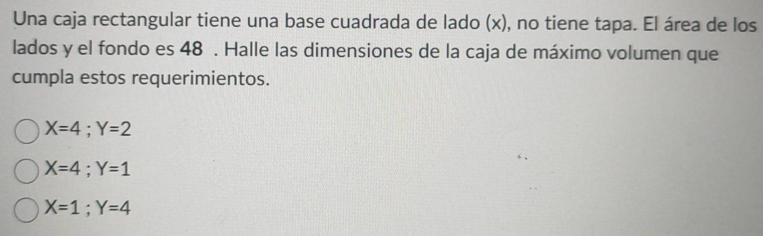 Una caja rectangular tiene una base cuadrada de lado (x), no tiene tapa. El área de los
lados y el fondo es 48. Halle las dimensiones de la caja de máximo volumen que
cumpla estos requerimientos.
X=4; Y=2
X=4; Y=1
X=1; Y=4