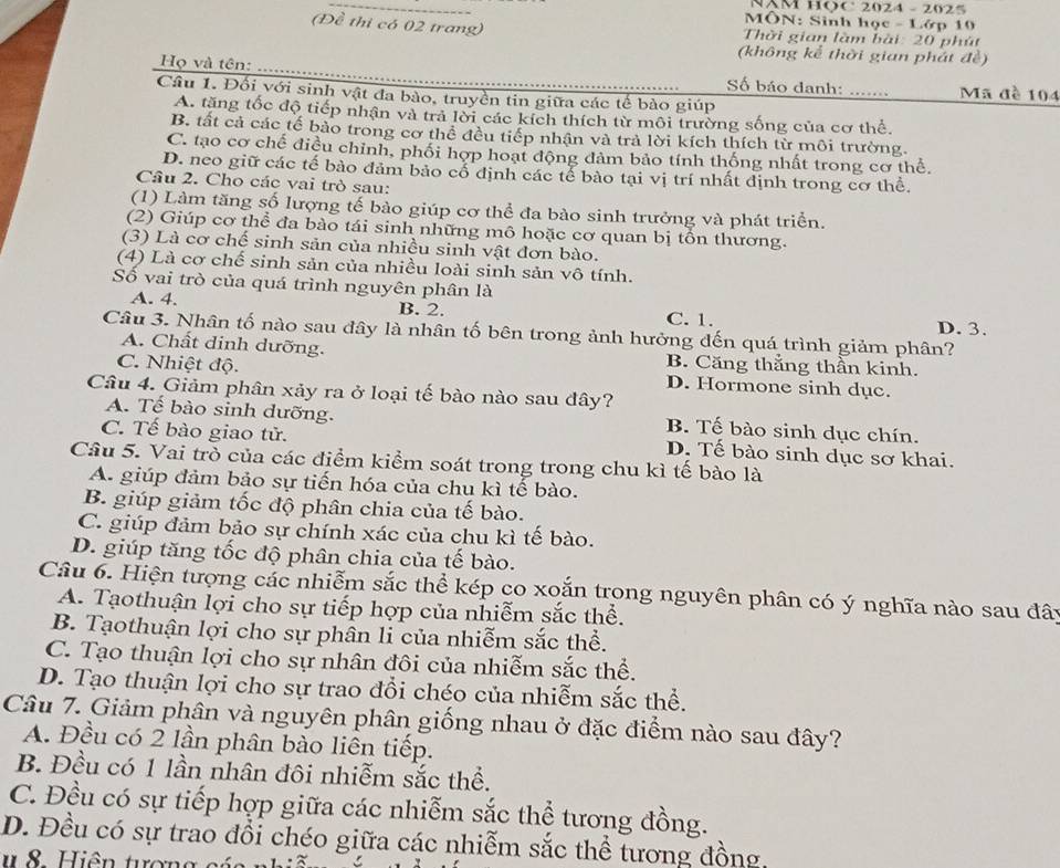 NM HOC 2024 - 2025
* MÔN: Sinh học - Lớp 10
(Đề thi có 02 trang)  Thời gian làm bài: 20 phút
(không kể thời gian phát đề)
Họ và tên:      .......
Số báo danh:
Câu 1. Đối với sinh vật đa bào, truyền tin giữa các tế bào giúp Mã đề 104
A. tăng tốc độ tiếp nhận và trả lời các kích thích từ môi trường sống của cơ thể
B. tất cả các tế bào trong cơ thể đều tiếp nhận và trả lời kích thích từ môi trường.
C. tạo cơ chế điều chỉnh, phối hợp hoạt động đảm bảo tính thống nhất trong cơ thể.
D. neo giữ các tế bào đảm bảo cổ định các tế bào tại vị trí nhất định trong cơ thể.
Cầu 2. Cho các vai trò sau:
(1) Làm tăng số lượng tế bào giúp cơ thể đa bào sinh trưởng và phát triển.
(2) Giúp cơ thể đa bào tái sinh những mô hoặc cơ quan bị tồn thương.
(3) Là cơ chế sinh sản của nhiều sinh vật đơn bào.
(4) Là cơ chế sinh sản của nhiều loài sinh sản vô tính.
Số vai trò của quá trình nguyên phân là
A. 4. B. 2. C. 1. D. 3.
Câu 3. Nhân tố nào sau đây là nhân tố bên trong ảnh hưởng đến quá trình giảm phân?
A. Chất dinh dưỡng. B. Căng thắng thần kinh.
C. Nhiệt độ. D. Hormone sinh dục.
Câu 4. Giảm phân xảy ra ở loại tế bào nào sau đây?
A. Tế bào sinh dưỡng. B. Tế bào sinh dục chín.
C. Tế bào giao tử. D. Tế bào sinh dục sơ khai.
Câu 5. Vai trò của các điểm kiểm soát trong trong chu kì tế bào là
A. giúp đảm bảo sự tiến hóa của chu kì tế bào.
B. giúp giảm tốc độ phân chia của tế bào.
C. giúp đảm bảo sự chính xác của chu kì tế bào.
D. giúp tăng tốc độ phân chia của tế bào.
Câu 6. Hiện tượng các nhiễm sắc thể kép co xoắn trong nguyên phân có ý nghĩa nào sau đây
A. Tạothuận lợi cho sự tiếp hợp của nhiễm sắc thể.
B. Tạothuận lợi cho sự phân li của nhiễm sắc thể.
C. Tạo thuận lợi cho sự nhân đôi của nhiễm sắc thể.
D. Tạo thuận lợi cho sự trao đổi chéo của nhiễm sắc thể.
Câu 7. Giảm phân và nguyên phân giống nhau ở đặc điểm nào sau đây?
A. Đều có 2 lần phân bào liên tiếp.
B. Đều có 1 lần nhân đôi nhiễm sắc thể.
C. Đều có sự tiếp hợp giữa các nhiễm sắc thể tương đồng.
D. Đều có sự trao đổi chéo giữa các nhiễm sắc thể tương đồng,
i ên  tư ợ g
