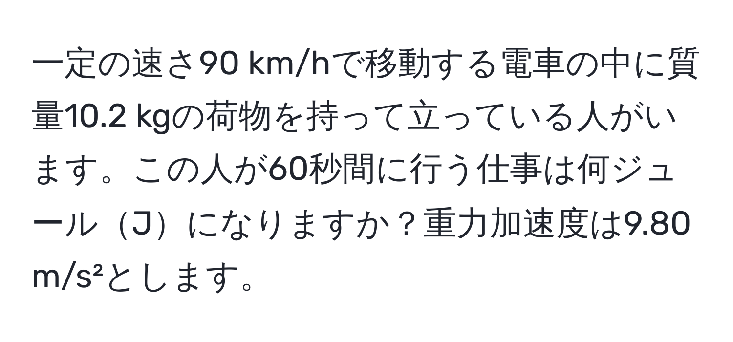 一定の速さ90 km/hで移動する電車の中に質量10.2 kgの荷物を持って立っている人がいます。この人が60秒間に行う仕事は何ジュールJになりますか？重力加速度は9.80 m/s²とします。