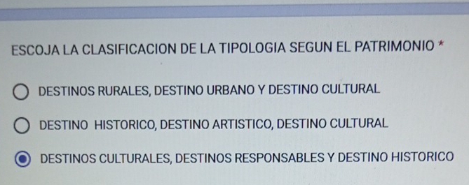 ESCOJA LA CLASIFICACION DE LA TIPOLOGIA SEGUN EL PATRIMONIO *
DESTINOS RURALES, DESTINO URBANO Y DESTINO CULTURAL
DESTINO HISTORICO, DESTINO ARTISTICO, DESTINO CULTURAL
DESTINOS CULTURALES, DESTINOS RESPONSABLES Y DESTINO HISTORICO