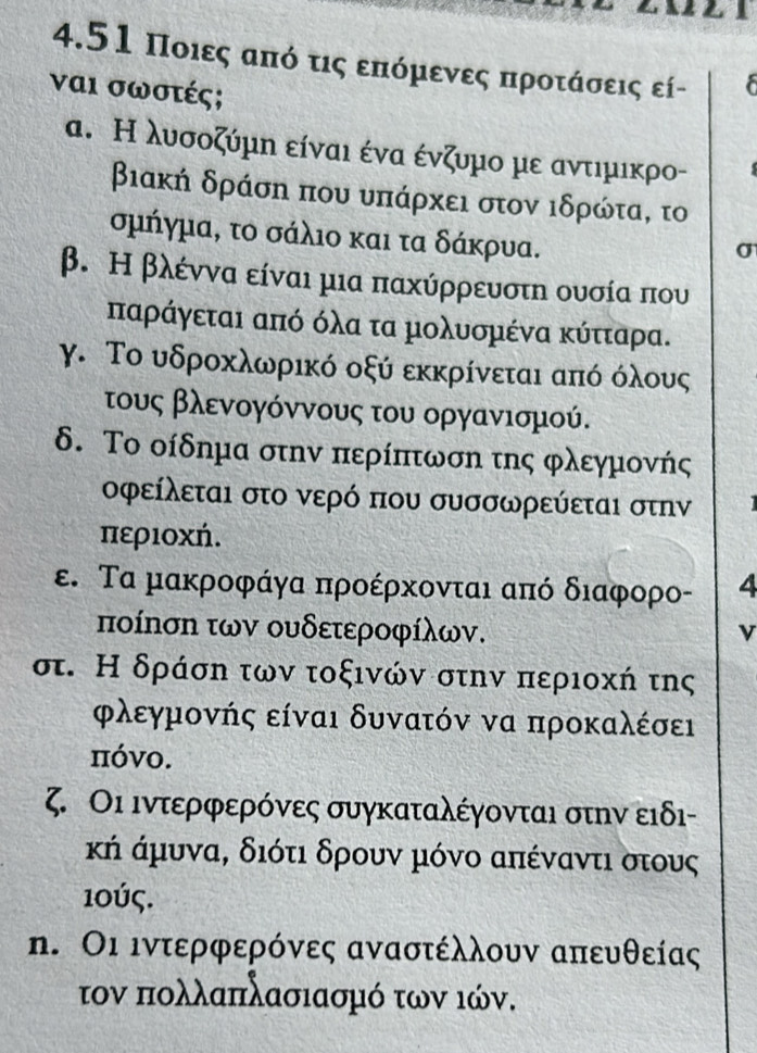 4.51 Ποιες από τις επόμενες προτάσεις εί-
ναι σωστές;
α. Η λυσοζύμη είναι ένα ένζυμο με αντιμικρο-
βιακή δράση που υπάρχει στον ιδρώτα, το
σμήγμα, το σάλιο και τα δάκρυα.
σ
β. Η βλέννα είναι μια παχύρρευστη ουσία που
παράγεται από όλα τα μολυσμένα κύτταρα.
γ. Το υδροκλωρικό οξύ εκκρίνεται από όλους
τους βλενογόννους του οργανισμού.
δ. Το οίδημα στην περίπτωση της φλεγμονής
οφείλεται στο νερό που συσσωρεύεται στην
περιοχή.
ε. Τα μακροφάγα προέρκονται από διαφορο- 4
ποίηση των ουδετεροφίλων.
σ. Η δράση των τοξινών στην περιοχή της
ρλεγμονής είναι δυνατόν να προκαλέσει
πόνο.
ζ. Οι ιντερφερόνες συγκαταλέγονται στην ειδι-
κή άμυνα, διότι δρουν μόνο απέναντι στους
10ύς.
η. Οι ιντερφερόνες αναστέλλουν απευθείας
τον πολλαπλασιασμό των ιών.