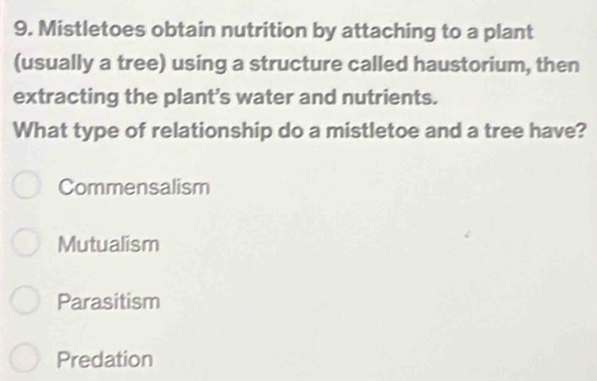 Mistletoes obtain nutrition by attaching to a plant
(usually a tree) using a structure called haustorium, then
extracting the plant's water and nutrients.
What type of relationship do a mistletoe and a tree have?
Commensalism
Mutualism
Parasitism
Predation