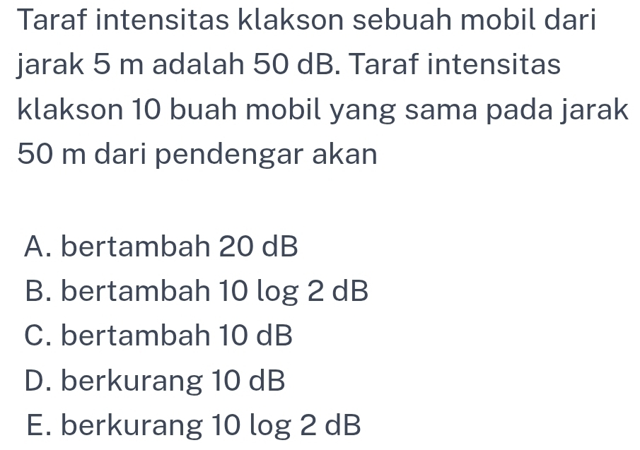 Taraf intensitas klakson sebuah mobil dari
jarak 5 m adalah 50 dB. Taraf intensitas
klakson 10 buah mobil yang sama pada jarak
50 m dari pendengar akan
A. bertambah 20 dB
B. bertambah 10 log 2 dB
C. bertambah 10 dB
D. berkurang 10 dB
E. berkurang 10 log 2 dB