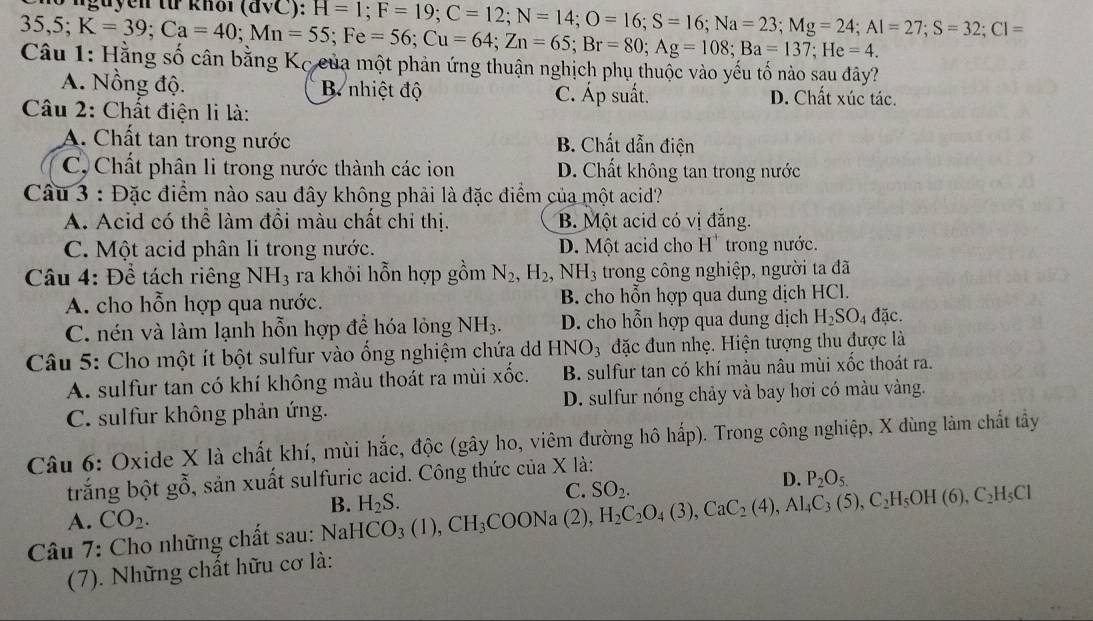 nguyen từ knôi (đVC):
35,5; K=39;Ca=40;Mn=55;Fe=56;Cu=64;Zn=65;Br=80;Ag=108;Ba=137;He=4. H=1;F=19;C=12;N=14;O=16;S=16;Na=23;Mg=24;Al=27;S=32;Cl=
Câu 1: Hằng số cân bằng Kc của một phản ứng thuận nghịch phụ thuộc vào yếu tổ nào sau đây?
A. Nồng độ. B nhiệt độ C. Áp suất. D. Chất xúc tác.
Câu 2: Chất điện li là:
A. Chất tan trong nước B. Chất dẫn điện
C, Chất phân li trong nước thành các ion D. Chất không tan trong nước
Câu 3 : Đặc điểm nào sau đây không phải là đặc điểm của một acid?
A. Acid có thể làm đồi màu chất chi thị. B. Một acid có vị đắng.
C. Một acid phân li trong nước. D. Một acid cho H"trong nước.
Câu 4: Để tách riêng NH_3 ra khỏi hỗn hợp gồm N_2,H_2, NH_3 trong công nghiệp, người ta đã
A. cho hỗn hợp qua nước. B. cho hỗn hợp qua dung dịch HCl.
C. nén và làm lạnh hỗn hợp để hóa lỏng NH_3. D. cho hỗn hợp qua dung dịch H_2SO_4dac.
Câu 5: Cho một ít bột sulfur vào ổng nghiệm chứa dd H NO_3 đặc đun nhẹ. Hiện tượng thu được là
A. sulfur tan có khí không màu thoát ra mùi xốc. B. sulfur tan có khí màu nâu mùi xốc thoát ra.
C. sulfur không phản ứng. D. sulfur nóng chảy và bay hơi có màu vàng.
Câu 6: Oxide X là chất khí, mùi hắc, độc (gây ho, viêm đường hô hấp). Trong công nghiệp, X dùng làm chất tây
trắng bột gỗ, sản xuất sulfuric acid. Công thức của X là:
C. SO_2.
D. P_2O_5.
A. CO_2.
Câu 7: Cho những chất sau: NaHCO_3(1),CH_3COONa(2),H_2C_2O_4(3),CaC_2(4),Al_4C_3(5),C_2H_5OH(6),C_2H_5Cl B. H_2S.
(7). Những chất hữu cơ là: