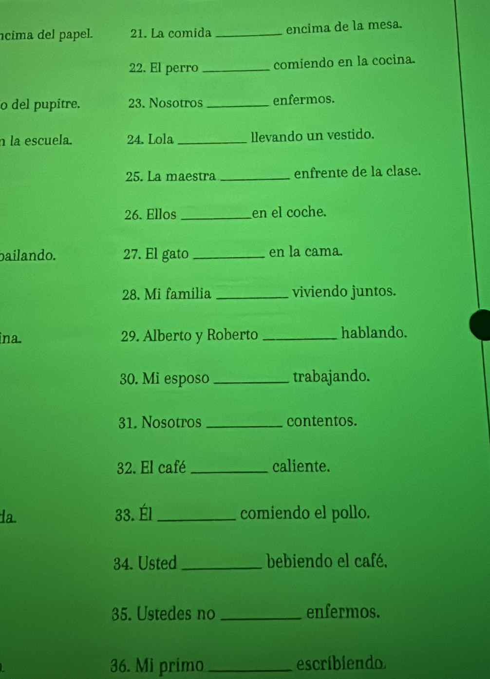 ícima del papel. 21. La comida_ encima de la mesa. 
22. El perro _comiendo en la cocina. 
o del pupitre. 23. Nosotros _enfermos. 
n la escuela. 24. Lola _llevando un vestido. 
25. La maestra _enfrente de la clase. 
26. Ellos _en el coche. 
bailando. 27. El gato _en la cama. 
28. Mi familia _viviendo juntos. 
ina. 29. Alberto y Roberto _hablando. 
30. Mi esposo _trabajando. 
31. Nosotros _contentos. 
32. El café _caliente. 
da. 33. Él _comiendo el pollo. 
34. Usted_ bebiendo el café, 
35. Ustedes no _enfermos. 
36. Mi primo_ escribiendo.