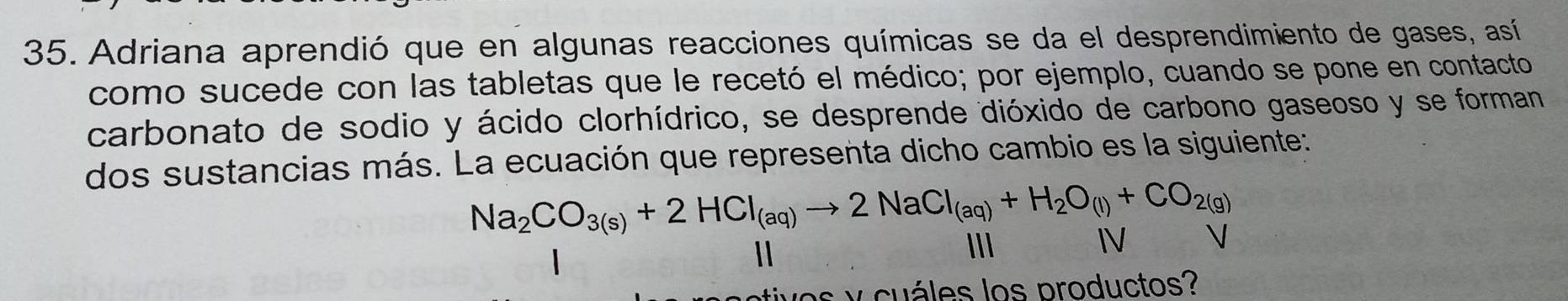 Adriana aprendió que en algunas reacciones químicas se da el desprendimiento de gases, así 
como sucede con las tabletas que le recetó el médico; por ejemplo, cuando se pone en contacto 
carbonato de sodio y ácido clorhídrico, se desprende dióxido de carbono gaseoso y se forman 
dos sustancias más. La ecuación que representa dicho cambio es la siguiente:
Na_2CO_3(s)+2HCl_(aq)to 2NaCl_(aq)+H_2O_(l)+CO_2(g)
III IV 
tives y cuáles los productos?