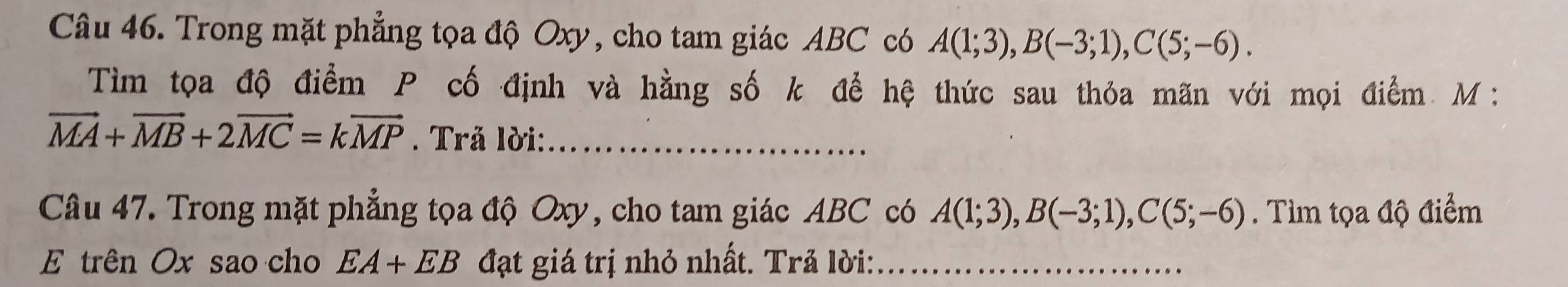 Trong mặt phẳng tọa độ Oxy, cho tam giác ABC có A(1;3), B(-3;1), C(5;-6). 
Tìm tọa độ điểm P cố định và hằng số k để hệ thức sau thỏa mãn với mọi điểm M :
vector MA+vector MB+2vector MC=kvector MP. Trả lời:_ 
Câu 47. Trong mặt phẳng tọa độ Oxy, cho tam giác ABC có A(1;3), B(-3;1), C(5;-6). Tìm tọa độ điểm 
E trên Ox sao cho EA+EB đạt giá trị nhỏ nhất. Trả lời:_