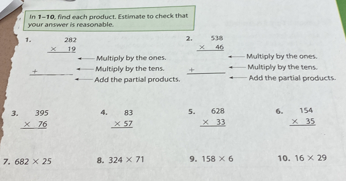 In 1-10, find each product. Estimate to check that 
your answer is reasonable. 
2. 
1. beginarrayr 282 * 19 hline endarray beginarrayr 538 * 46 hline endarray
Multiply by the ones. Multiply by the ones. 
_ + Multiply by the tens. _ + Multiply by the tens. 
Add the partial products. Add the partial products. 
4. 
5. 
3. beginarrayr 395 * 76 hline endarray beginarrayr 83 * 57 hline endarray beginarrayr 628 * 33 hline endarray 6. beginarrayr 154 * 35 hline endarray
7. 682* 25 8. 324* 71 9. 158* 6 10. 16* 29