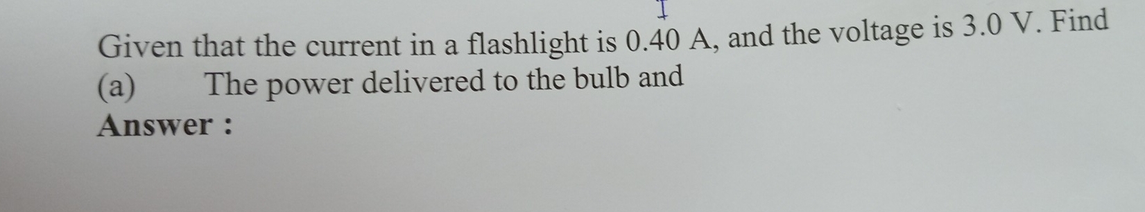 Given that the current in a flashlight is 0.40 A, and the voltage is 3.0 V. Find 
(a) The power delivered to the bulb and 
Answer :