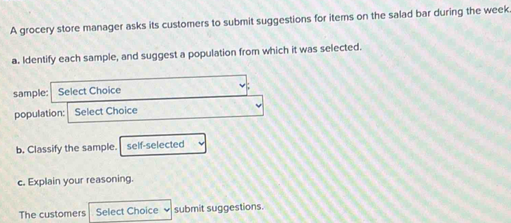 A grocery store manager asks its customers to submit suggestions for items on the salad bar during the week. 
a. Identify each sample, and suggest a population from which it was selected. 
sample: Select Choice 
population: Select Choice 
b. Classify the sample. self-selected 
c. Explain your reasoning. 
The customers Select Choice submit suggestions.