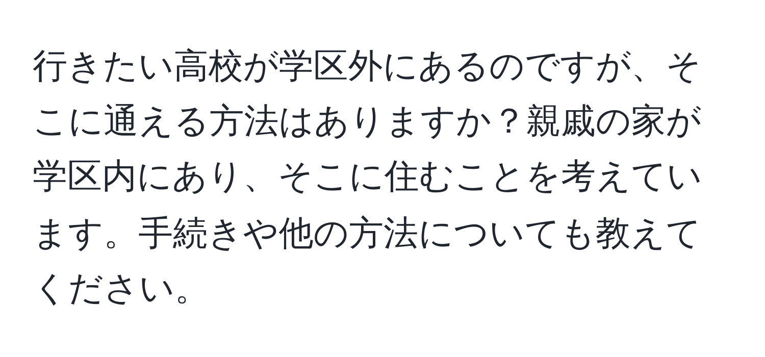 行きたい高校が学区外にあるのですが、そこに通える方法はありますか？親戚の家が学区内にあり、そこに住むことを考えています。手続きや他の方法についても教えてください。