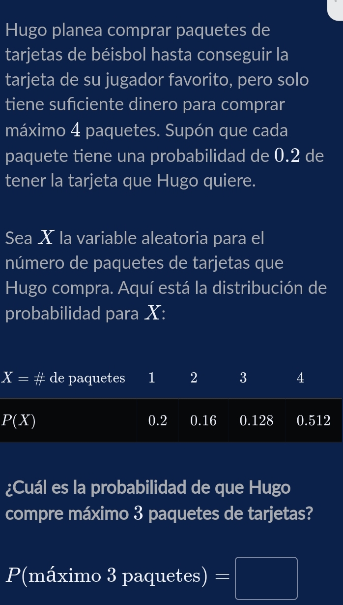 Hugo planea comprar paquetes de 
tarjetas de béisbol hasta conseguir la 
tarjeta de su jugador favorito, pero solo 
tiene sufciente dinero para comprar 
máximo 4 paquetes. Supón que cada 
paquete tiene una probabilidad de 0.2 de 
tener la tarjeta que Hugo quiere. 
Sea X la variable aleatoria para el 
número de paquetes de tarjetas que 
Hugo compra. Aquí está la distribución de 
probabilidad para X :
X=# de paquetes 1 2 3 4
P(X) 0.2 0.16 0.128 0.512
¿Cuál es la probabilidad de que Hugo 
compre máximo 3 paquetes de tarjetas?
P(máximo 3 paquetes) =□