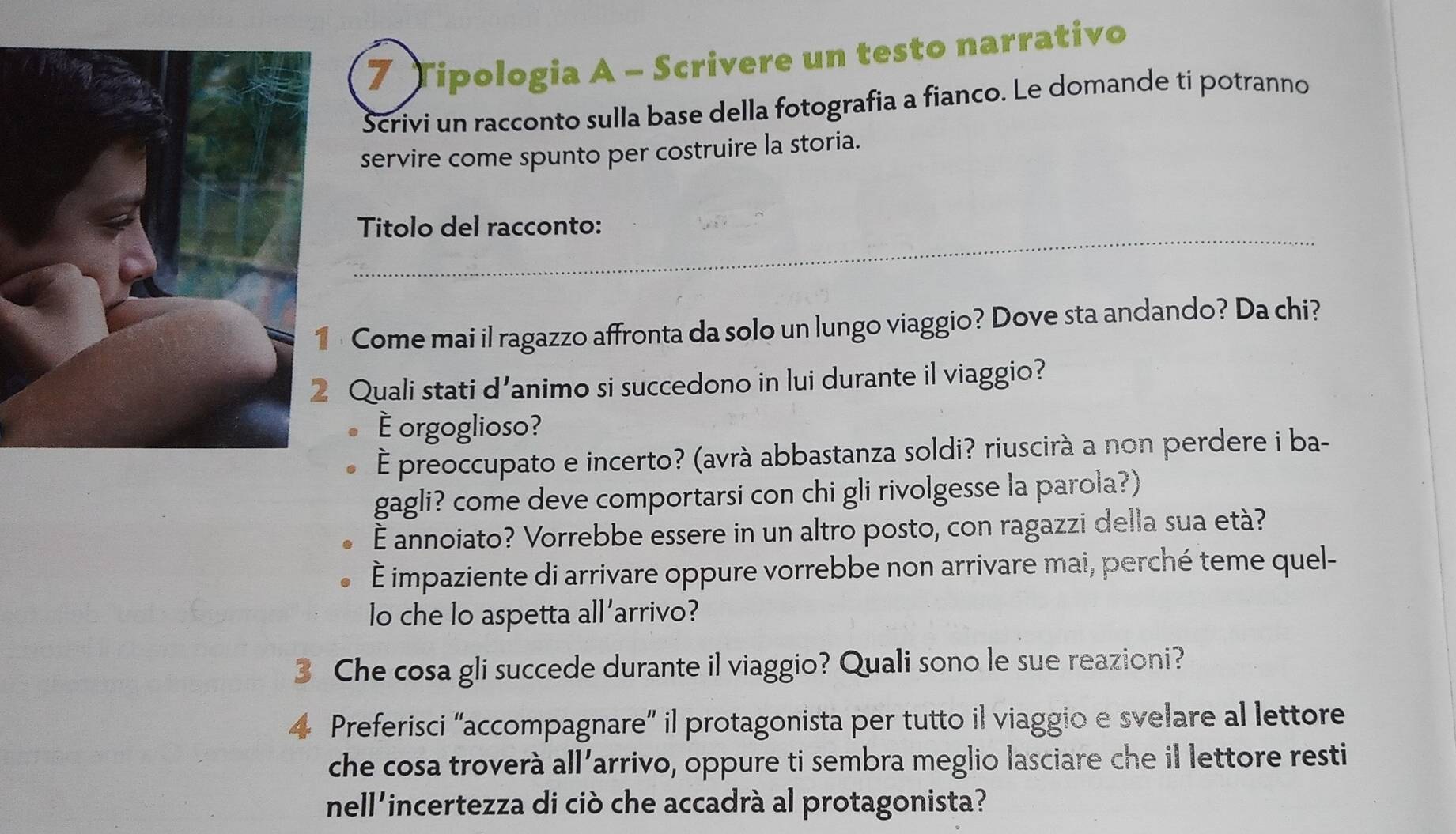 Tipologia A - Scrivere un testo narrativo 
Scrivi un racconto sulla base della fotografia a fianco. Le domande ti potranno 
servire come spunto per costruire la storia. 
_ 
_ 
Titolo del racconto: 
· Come mai il ragazzo affronta da solo un lungo viaggio? Dove sta andando? Da chi? 
Quali stati d'animo si succedono in lui durante il viaggio? 
É orgoglioso? 
É preoccupato e incerto? (avrà abbastanza soldi? riuscirà a non perdere i ba- 
gagli? come deve comportarsi con chi gli rivolgesse la parola?) 
È annoiato? Vorrebbe essere in un altro posto, con ragazzi della sua età? 
È impaziente di arrivare oppure vorrebbe non arrivare mai, perché teme quel- 
lo che lo aspetta all’arrivo? 
3 Che cosa gli succede durante il viaggio? Quali sono le sue reazioni? 
4 Preferisci “accompagnare” il protagonista per tutto il viaggio e svelare al lettore 
che cosa troverà all’arrivo, oppure ti sembra meglio lasciare che il lettore resti 
nell'incertezza di ciò che accadrà al protagonista?