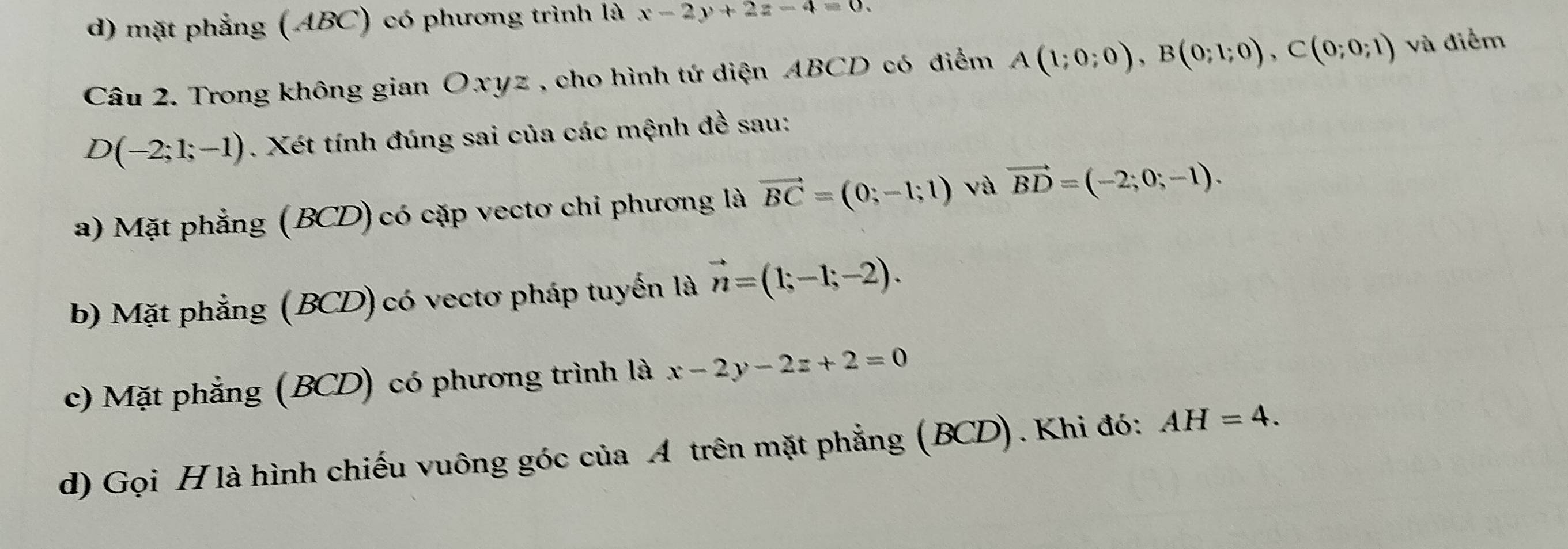 d) mặt phẳng (ABC) có phương trình là x-2y+2z-4=0. 
Câu 2. Trong không gian Oxyz , cho hình tứ diện ABCD có điểm A(1;0;0), B(0;1;0), C(0;0;1) và điểm
D(-2;1;-1). Xét tính đúng sai của các mệnh đề sau:
a) Mặt phẳng (BCD) có cặp vectơ chi phương là vector BC=(0;-1;1) và vector BD=(-2;0;-1).
b) Mặt phẳng (BCD) có vectơ pháp tuyến là vector n=(1;-1;-2).
c) Mặt phẳng (BCD) có phương trình là x-2y-2z+2=0
d) Gọi H là hình chiếu vuông góc của A trên mặt phẳng (BCD). Khi đó: AH=4.