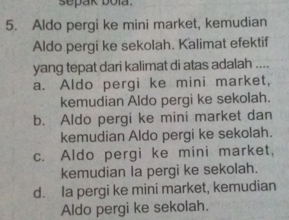 sepak bola.
5. Aldo pergi ke mini market, kemudian
Aldo pergi ke sekolah. Kalimat efektif
yang tepat dari kalimat di atas adalah ....
a. Aldo pergi ke mini market,
kemudian Aldo pergi ke sekolah.
b. Aldo pergi ke mini market dan
kemudian Aldo pergi ke sekolah.
c. Aldo pergi ke mini market,
kemudian la pergi ke sekolah.
d. Ia pergi ke mini market, kemudian
Aldo pergi ke sekolah.