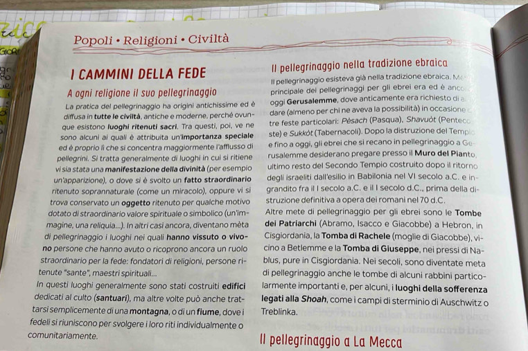 240
Popoli • Religioni • Civiltà
GIcR
to I CAMMINI DELLA FEDE Il pellegrinaggio nella tradizione ebraica
 
Il pellegrinaggio esisteva già nella tradizione ebraica. Mé
A ogni religione il suo pellegrinaggio principale dei pellegrinaggi per gli ebrei era ed è anco
La pratica del pellegrinaggio ha origini antichissime ed è oggi Gerusalemme, dove anticamente era richiesto di a
diffusa in tutte le civiltà, antiche e moderne, perché ovun- dare (almeno per chi ne aveva la possibilità) in occasione 
que esistono luoghi ritenuti sacri. Tra questi, poi, ve ne tre feste particolari: Pèsach (Pasqua), Shavuòt (Penteco
sono alcuni ai quali è attribuita un'Importanza speciale ste) e Sukkót (Tabernacoli). Dopo la distruzione del Templo
ed è proprio lì che si concentra maggiormente l'afflusso di e fino a oggi, gli ebrei che si recano in pellegrinaggio a Ge
pellegrini. Si tratta generalmente di luoghi in cui si ritiene rusalemme desiderano pregare presso il Muro del Pianto
vi sia stata una manifestazione della divinità (per esempio ultimo resto del Secondo Tempio costruito dopo il ritorno
un'apparizione), o dove si è svolto un fatto straordinario degli israeliti dall'esilio in Babilonia nel VI secolo a.C. e in-
ritenuto soprannaturale (come un miracolo), oppure vi si grandito fra il I secolo a.C. e il I secolo d.C., prima della di-
trova conservato un oggetto ritenuto per qualche motivo struzione definitiva a opera dei romani nel 70 d.C.
dotato di straordinario valore spirituale o simbolico (un'im- Altre mete di pellegrinaggio per gli ebrei sono le Tombe
magine, una reliquia...). In altri casi ancora, diventano mèta dei Patriarchi (Abramo, Isacco e Giacobbe) a Hebron, in
di pellegrinaggio i luoghi nei quali hanno vissuto o vivo- Cisgiordania, la Tomba di Rachele (moglie di Giacobbe), vi-
no persone che hanno avuto o ricoprono ancora un ruolo cino a Betlemme e la Tomba di Giuseppe, nei pressi di Na-
straordinario per la fede: fondatori di religioni, persone ri- blus, pure in Cisgiordania. Nei secoli, sono diventate meta
tenute "sante", maestri spirituali... di pellegrinaggio anche le tombe di alcuni rabbini partico-
In questi luoghi generalmente sono stati costruiti edifici larmente importanti e, per alcuni, i luoghi della sofferenza
dedicati al culto (santuari), ma altre volte può anche trat- legati alla Shoah, come i campi di sterminio di Auschwitz o
tarsi semplicemente di una montagna, o di un fiume, dove i Treblinka.
fedeli si riuniscono per svolgere i loro riti individualmente o
comunitariamente. Il pellegrinaggio a La Mecca