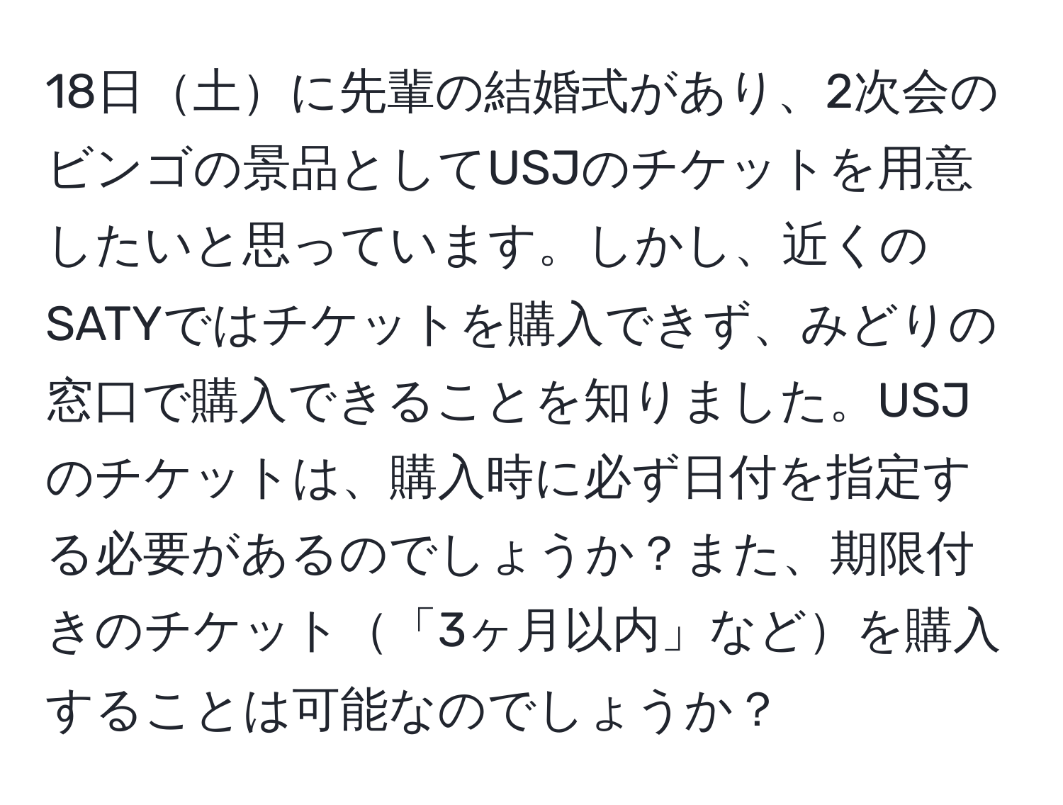 18日土に先輩の結婚式があり、2次会のビンゴの景品としてUSJのチケットを用意したいと思っています。しかし、近くのSATYではチケットを購入できず、みどりの窓口で購入できることを知りました。USJのチケットは、購入時に必ず日付を指定する必要があるのでしょうか？また、期限付きのチケット「3ヶ月以内」などを購入することは可能なのでしょうか？