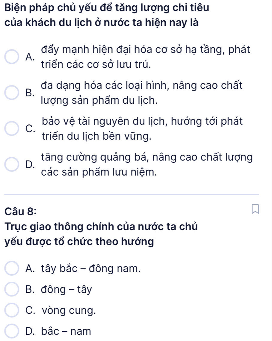 Biện pháp chủ yếu để tăng lượng chi tiêu
của khách du lịch ở nước ta hiện nay là
đẩy mạnh hiện đại hóa cơ sở hạ tầng, phát
A.
triển các cơ sở lưu trú.
đa dạng hóa các loại hình, nâng cao chất
B.
lượng sản phẩm du lịch.
bảo vệ tài nguyên du lịch, hướng tới phát
C.
triển du lịch bền vững.
tăng cường quảng bá, nâng cao chất lượng
D.
các sản phẩm lưu niệm.
Câu 8:
Trục giao thông chính của nước ta chủ
yếu được tổ chức theo hướng
A. tây bắc - đông nam.
B. đông - tây
C. vòng cung.
D. bắc - nam