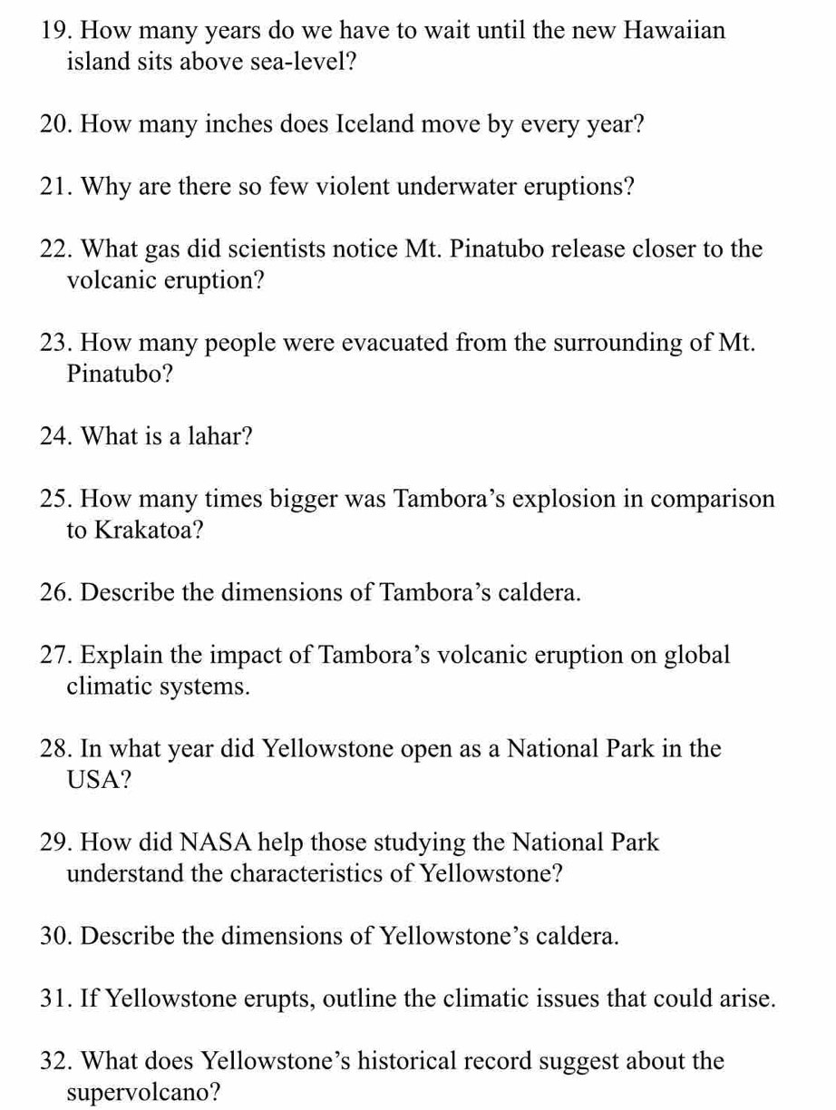 How many years do we have to wait until the new Hawaiian 
island sits above sea-level? 
20. How many inches does Iceland move by every year? 
21. Why are there so few violent underwater eruptions? 
22. What gas did scientists notice Mt. Pinatubo release closer to the 
volcanic eruption? 
23. How many people were evacuated from the surrounding of Mt. 
Pinatubo? 
24. What is a lahar? 
25. How many times bigger was Tambora’s explosion in comparison 
to Krakatoa? 
26. Describe the dimensions of Tambora’s caldera. 
27. Explain the impact of Tambora’s volcanic eruption on global 
climatic systems. 
28. In what year did Yellowstone open as a National Park in the 
USA? 
29. How did NASA help those studying the National Park 
understand the characteristics of Yellowstone? 
30. Describe the dimensions of Yellowstone’s caldera. 
31. If Yellowstone erupts, outline the climatic issues that could arise. 
32. What does Yellowstone’s historical record suggest about the 
supervolcano?