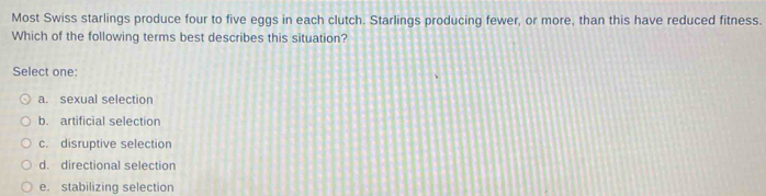 Most Swiss starlings produce four to five eggs in each clutch. Starlings producing fewer, or more, than this have reduced fitness.
Which of the following terms best describes this situation?
Select one:
a. sexual selection
b. artificial selection
c. disruptive selection
d. directional selection
e. stabilizing selection