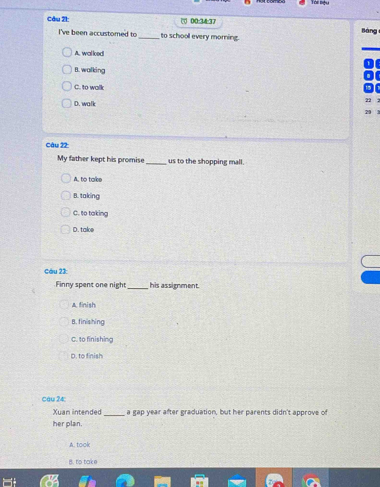 Tài lệu
Câu 21: 00:34:37
I've been accustored to _to school every morning. Bảng
A. walked
1
B. walking
8
C. to walk
15
22 2
D. walk
29 3
Càu 22:
My father kept his promise _us to the shopping mall.
A. to take
B. taking
C. to taking
D. take
Câu 23:
Finny spent one night_ his assignment.
A. finish
B. finishing
C. to finishing
D. to finish
Cau 24:
Xuan intended _a gap year after graduation, but her parents didn’t approve of
her plan.
A. took
B. to take