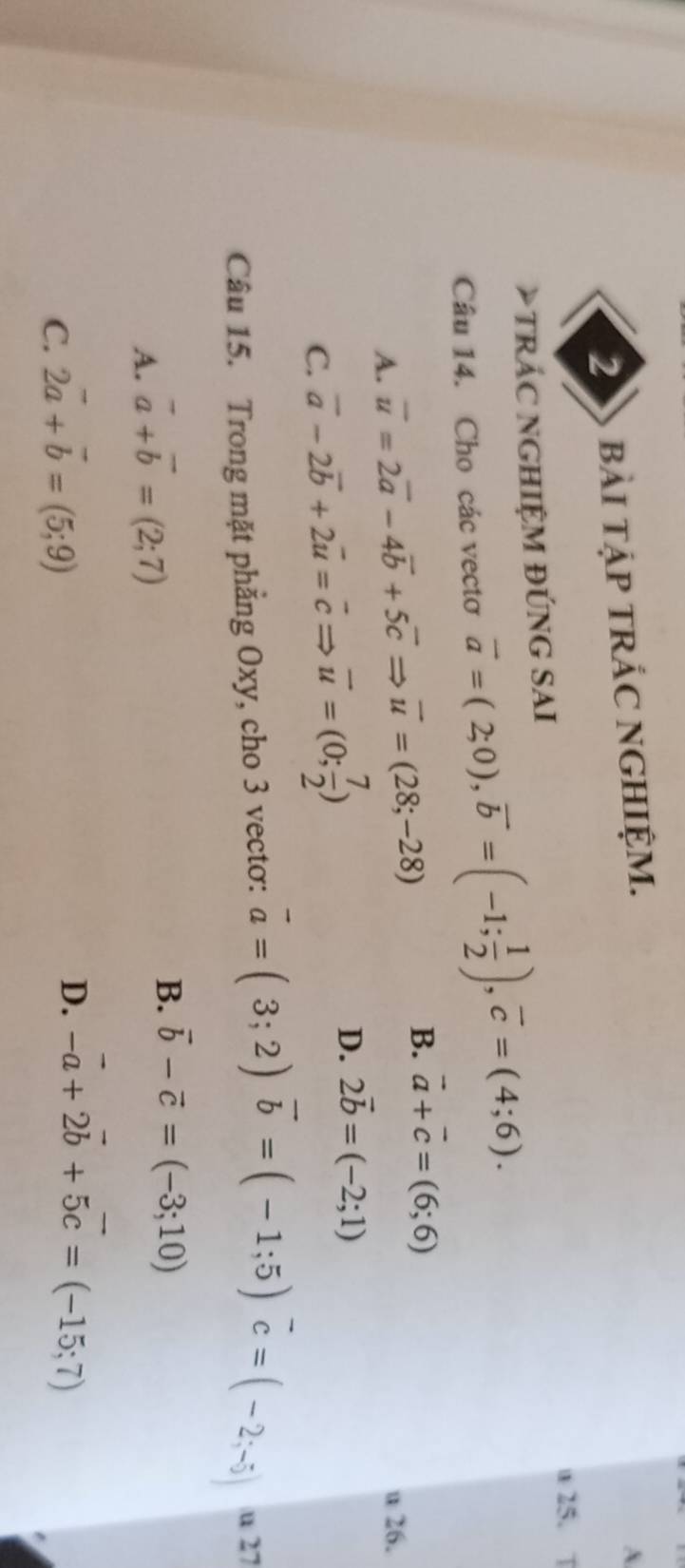 bàI TậP TRÁC NGHIỆM.
A
u 25. T
* TRÁC NGHIệM ĐÚNG SAI
Câu 14. Cho các vecto vector a=(2;0), vector b=(-1; 1/2 ), vector c=(4;6).
B.
A. overline u=2overline a-4overline b+5overline cRightarrow overline u=(28;-28) vector a+vector c=(6;6)
u 26.
C. vector a-2vector b+2vector u=vector cRightarrow vector u=(0; 7/2 )
D. 2vector b=(-2;1)
Câu 15. Trong mặt phẳng Oxy, cho 3 vectơ: vector a=(3;2)vector b=(-1;5)vector c=(-2;-5) u 27
A. vector a+vector b=(2;7)
B. vector b-vector c=(-3;10)
C. 2vector a+vector b=(5;9)
D. -vector a+2vector b+5vector c=(-15;7)