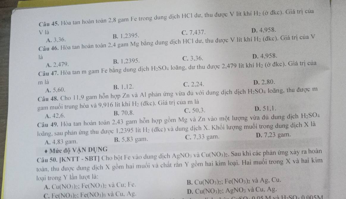 Hòa tan hoàn toàn 2.8 gam Fe trong dung dịch HCl dư, thu được V lít khí H_2 (ở đkc). Giá trị của
V là C. 7,437. D. 4.958.
A. 3.36. B. 1.2395.
Câu 46. Hòa tan hoàn toàn 2.4 gam Mg bằng dung dịch HCl dư, thu được V lít khí H_2 (d kc). Giá trị của V
là D. 4,958.
A. 2,479. B. 1,2395. C. 3,36.
Câu 47. Hòa tan m gam Fe bằng dung dịch H_2SO_4 loãng, dư thu được 2,479 lít khí H_2 (ở đkc). Giá trị của
m là D. 2.80.
A. 5,60. B. 1,12. C. 2,24.
Câu 48. Cho 11.9 gam hỗn hợp Zn và Al phản ứng vừa đủ với dung dịch dịch H_2SO 4 loãng, thu được m
gam muổi trung hòa và 9,916 lít khí H_2 (dkc) ). Giá trị của m là
A. 42,6. B. 70.8. C. 50,3.
D. 51,1.
Câu 49. Hòa tan hoàn toàn 2,43 gam hỗn hợp gồm Mg và Zn vào một lượng vừa đủ dung dịch H_2SO_4
loàng, sau phản ứng thu được 1,2395 lít H_2(dkc) và dung dịch X. Khối lượng muối trong dung dịch X là
A. 4.83 gam. B. 5,83 gam. C. 7,33 gam. D. 7.23 gam.
Mức độ VậN DụNG
Câu 50. [KNTT - SBT] Cho bột Fe vào dung dịch AgNO_3 và Cu(NO_3)_2. Sau khi các phản ứng xảy ra hoàn
toàn, thu được dung dịch X gồm hai muối và chất rắn Y gồm hai kim loại. Hai muối trong X và hai kim
loại trong Y lần lượt là:
A. Cu(NO_3) ,: Fe(NO_3) 2 và Cu: Fe. B. Cu(NO_3)_2: Fe(NO_3) 2 và Ag, Cu.
C. Fe(NO_3) Fe(NO_3) a và Cu, Ag.
D. Cu(NO_3)_2. AgNO_3 và Cu.Ag
11,(0).