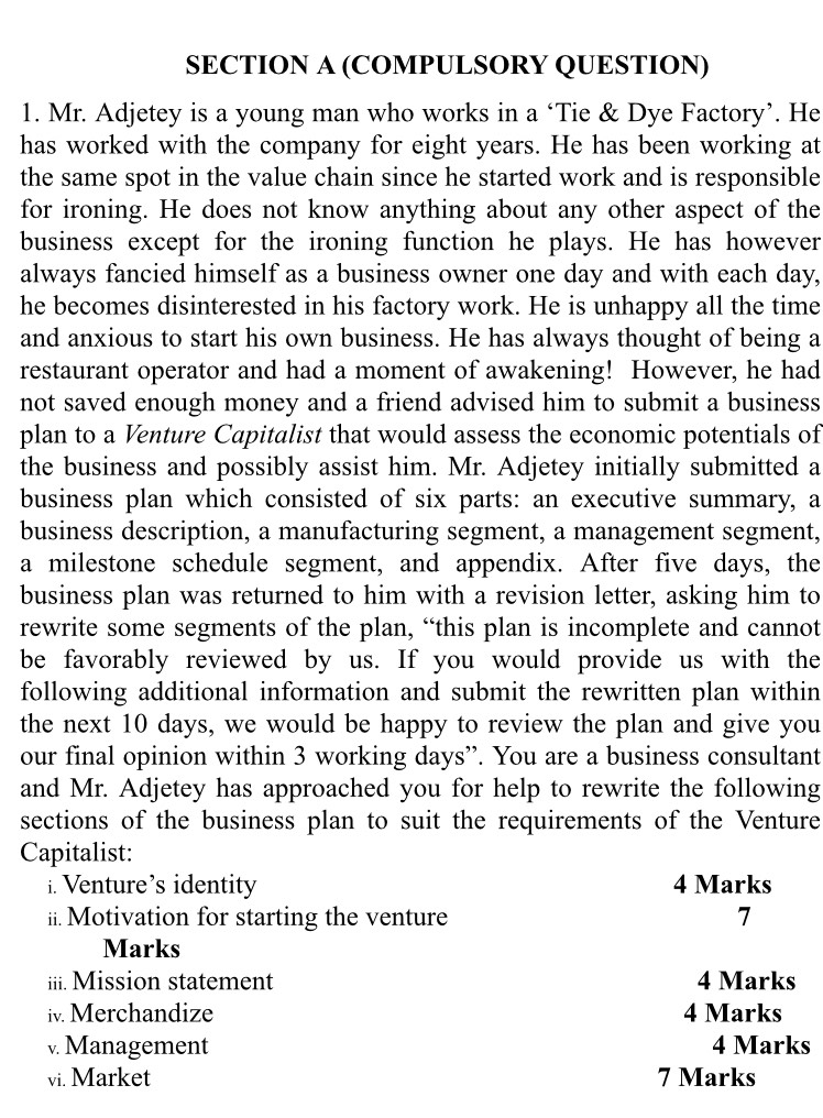 (COMPULSORY QUESTION) 
1. Mr. Adjetey is a young man who works in a ‘Tie & Dye Factory’. He 
has worked with the company for eight years. He has been working at 
the same spot in the value chain since he started work and is responsible 
for ironing. He does not know anything about any other aspect of the 
business except for the ironing function he plays. He has however 
always fancied himself as a business owner one day and with each day, 
he becomes disinterested in his factory work. He is unhappy all the time 
and anxious to start his own business. He has always thought of being a 
restaurant operator and had a moment of awakening! However, he had 
not saved enough money and a friend advised him to submit a business 
plan to a Venture Capitalist that would assess the economic potentials of 
the business and possibly assist him. Mr. Adjetey initially submitted a 
business plan which consisted of six parts: an executive summary, a 
business description, a manufacturing segment, a management segment, 
a milestone schedule segment, and appendix. After five days, the 
business plan was returned to him with a revision letter, asking him to 
rewrite some segments of the plan, “this plan is incomplete and cannot 
be favorably reviewed by us. If you would provide us with the 
following additional information and submit the rewritten plan within 
the next 10 days, we would be happy to review the plan and give you 
our final opinion within 3 working days ”. You are a business consultant 
and Mr. Adjetey has approached you for help to rewrite the following 
sections of the business plan to suit the requirements of the Venture 
Capitalist: 
i. Venture’s identity 4 Marks 
ii. Motivation for starting the venture 7 
Marks 
iii. Mission statement 4 Marks 
iv. Merchandize 4 Marks 
v. Management 4 Marks 
vi. Market 7 Marks