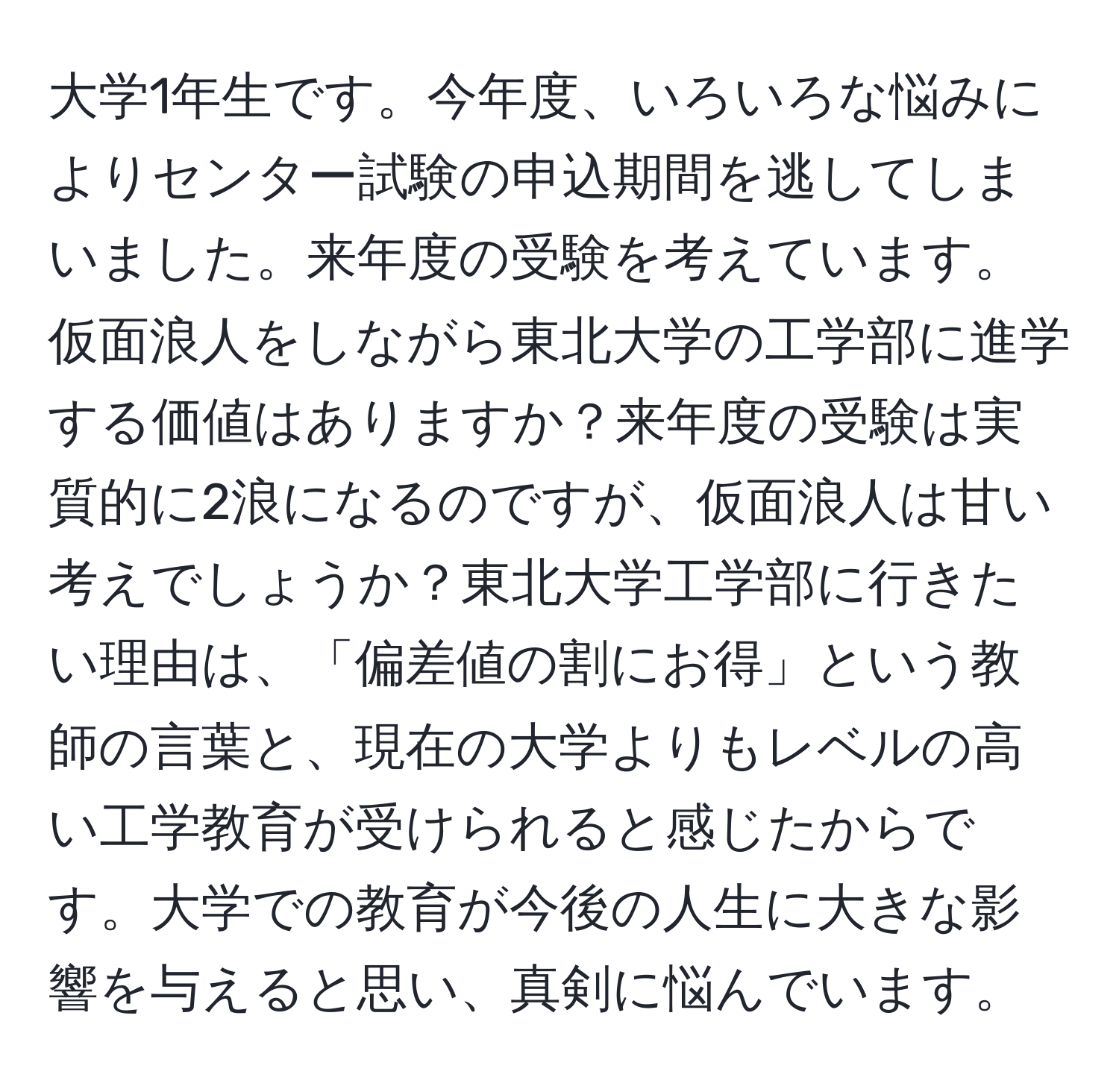 大学1年生です。今年度、いろいろな悩みによりセンター試験の申込期間を逃してしまいました。来年度の受験を考えています。仮面浪人をしながら東北大学の工学部に進学する価値はありますか？来年度の受験は実質的に2浪になるのですが、仮面浪人は甘い考えでしょうか？東北大学工学部に行きたい理由は、「偏差値の割にお得」という教師の言葉と、現在の大学よりもレベルの高い工学教育が受けられると感じたからです。大学での教育が今後の人生に大きな影響を与えると思い、真剣に悩んでいます。